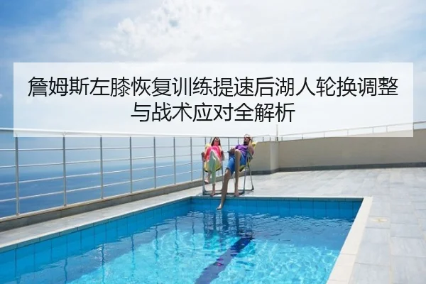 詹姆斯左膝恢复训练提速后湖人轮换调整与战术应对全解析