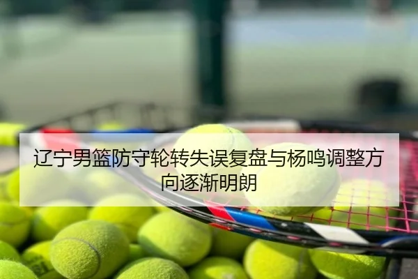 辽宁男篮防守轮转失误复盘与杨鸣调整方向逐渐明朗