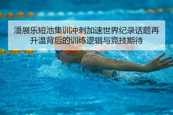潘展乐短池集训冲刺加速世界纪录话题再升温背后的训练逻辑与竞技期待
