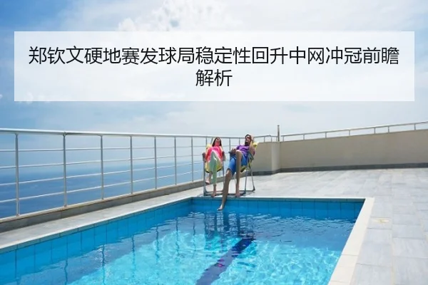 郑钦文硬地赛发球局稳定性回升中网冲冠前瞻解析